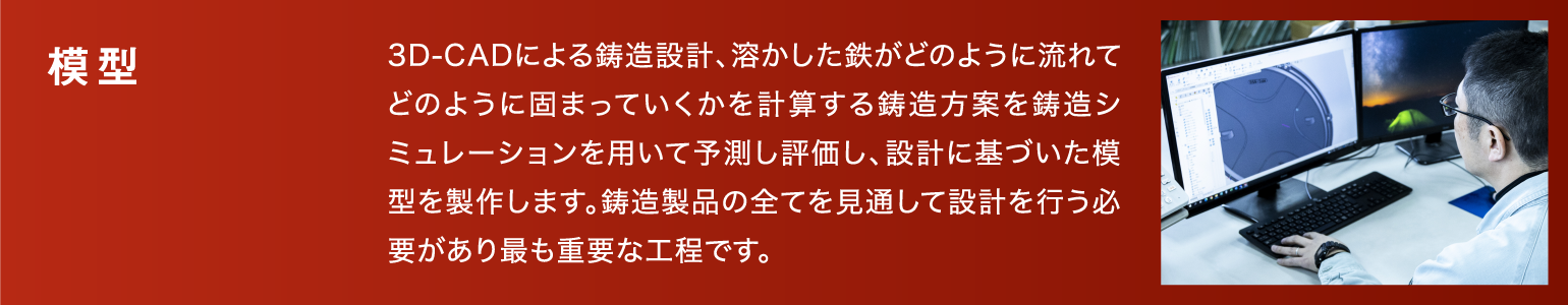 模型|3D-CADによる鋳造設計、溶かした鉄がどのように流れてどのように固まっていくかを計算する鋳造方案を鋳造シミュレーションを用いて予測し評価し、設計に基づいた模型を製作します。鋳造製品の全てを見通して設計を行う必要があり最も重要な工程です。