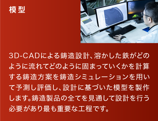 模型|3D-CADによる鋳造設計、溶かした鉄がどのように流れてどのように固まっていくかを計算する鋳造方案を鋳造シミュレーションを用いて予測し評価し、設計に基づいた模型を製作します。鋳造製品の全てを見通して設計を行う必要があり最も重要な工程です。