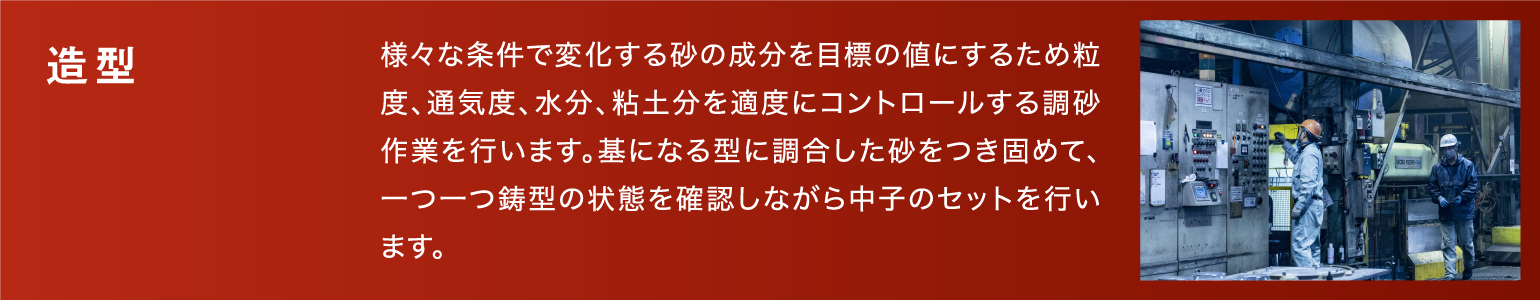 造型|様々な条件で変化する砂の成分を目標の値にするため粒度、通気度、水分、粘土分を適度にコントロールする調砂作業を行います。基になる型に調合した砂をつき固めて、一つ一つ鋳型の状態を確認しながら中子のセットを行います。