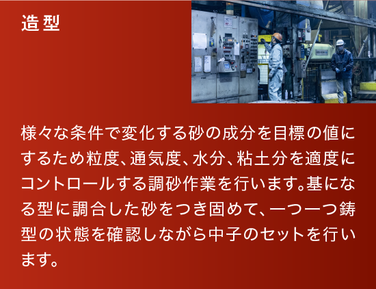 造型|様々な条件で変化する砂の成分を目標の値にするため粒度、通気度、水分、粘土分を適度にコントロールする調砂作業を行います。基になる型に調合した砂をつき固めて、一つ一つ鋳型の状態を確認しながら中子のセットを行います。