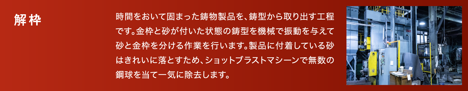 解枠|時間をおいて固まった鋳物製品を、鋳型から取り出す工程です。金枠と砂が付いた状態の鋳型を機械で振動を与えて砂と金枠を分ける作業を行います。製品に付着している砂はきれいに落とすため、ショットブラストマシーンで無数の鋼球を当て一気に除去します。