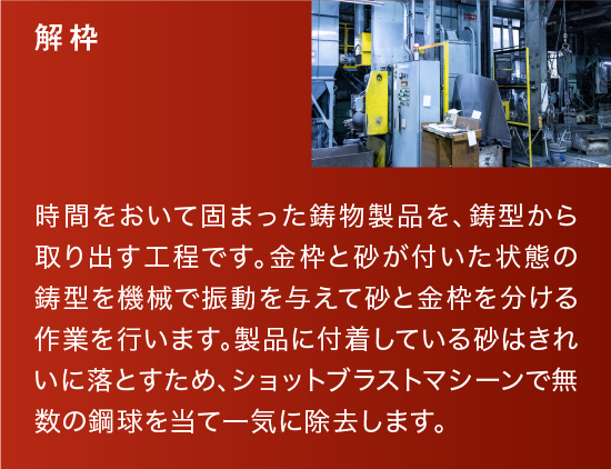 解枠|時間をおいて固まった鋳物製品を、鋳型から取り出す工程です。金枠と砂が付いた状態の鋳型を機械で振動を与えて砂と金枠を分ける作業を行います。製品に付着している砂はきれいに落とすため、ショットブラストマシーンで無数の鋼球を当て一気に除去します。