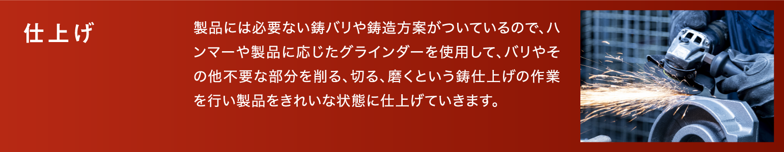 仕上げ|製品には必要ない鋳バリや鋳造方案がついているので、ハンマーや製品に応じたグラインダーを使用して、バリやその他不要な部分を削る、切る、磨くという鋳仕上げの作業を行い製品をきれいな状態に仕上げていきます。