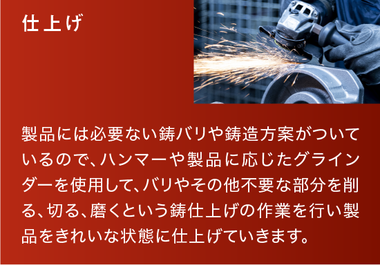 仕上げ|製品には必要ない鋳バリや鋳造方案がついているので、ハンマーや製品に応じたグラインダーを使用して、バリやその他不要な部分を削る、切る、磨くという鋳仕上げの作業を行い製品をきれいな状態に仕上げていきます。