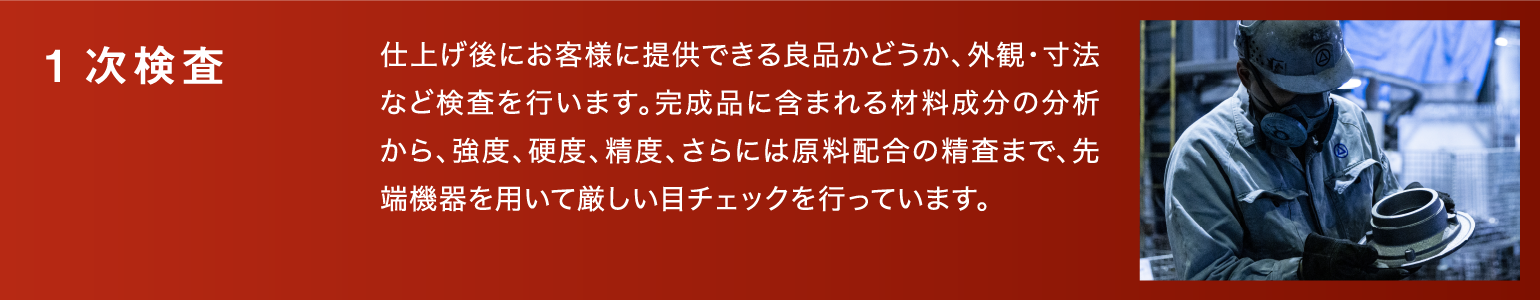 1次検査|仕上げ後にお客様に提供できる良品かどうか、外観・寸法など検査を行います。完成品に含まれる材料成分の分析から、強度、硬度、精度、さらには原料配合の精査まで、先端機器を用いて厳しい目チェックを行っています。