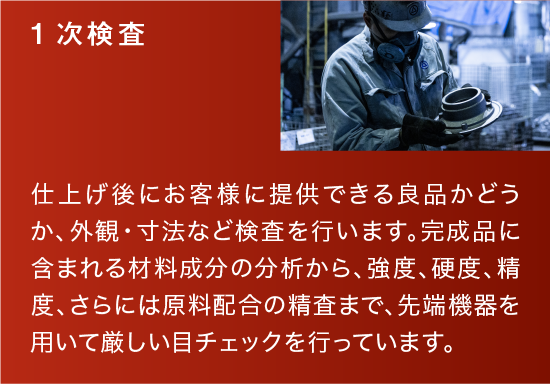 1次検査|仕上げ後にお客様に提供できる良品かどうか、外観・寸法など検査を行います。完成品に含まれる材料成分の分析から、強度、硬度、精度、さらには原料配合の精査まで、先端機器を用いて厳しい目チェックを行っています。