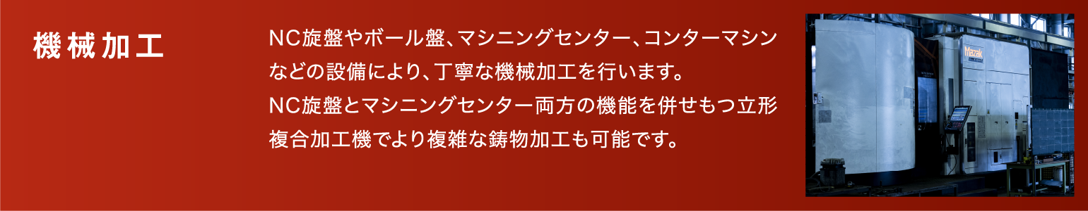 機械加工|NC旋盤やボール盤、マシニングセンター、コンターマシンなどの設備により、丁寧な機械加工を行います。NC旋盤とマシニングセンター両方の機能を併せもつ立形複合加工機でより複雑な鋳物加工も可能です。
