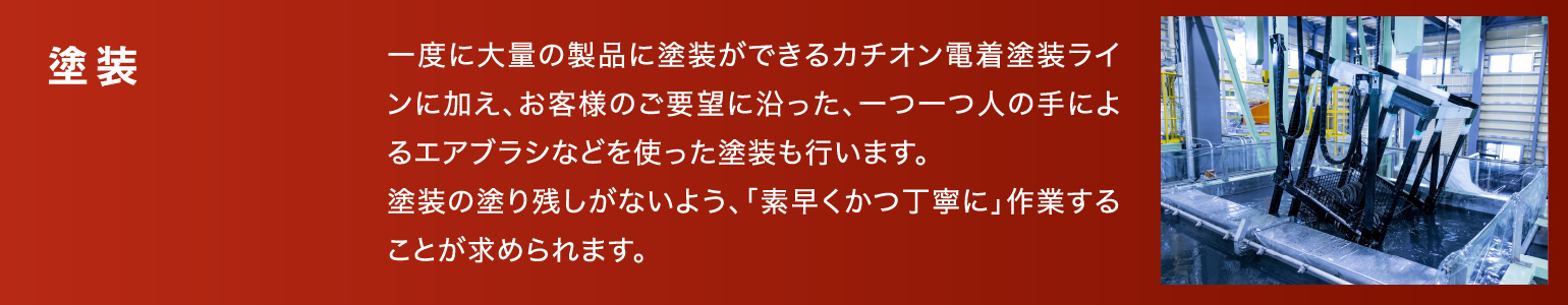 塗装|一度に大量の製品に塗装ができるカチオン電着塗装ラインに加え、お客様のご要望に沿った、一つ一つ人の手によるエアブラシなどを使った塗装も行います。塗装の塗り残しがないよう、「素早くかつ丁寧に」作業することが求められます。