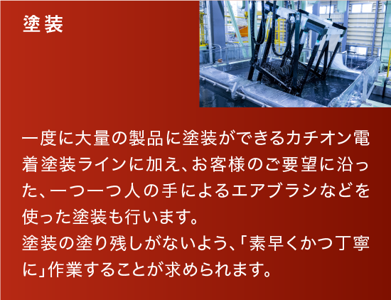 塗装|一度に大量の製品に塗装ができるカチオン電着塗装ラインに加え、お客様のご要望に沿った、一つ一つ人の手によるエアブラシなどを使った塗装も行います。塗装の塗り残しがないよう、「素早くかつ丁寧に」作業することが求められます。