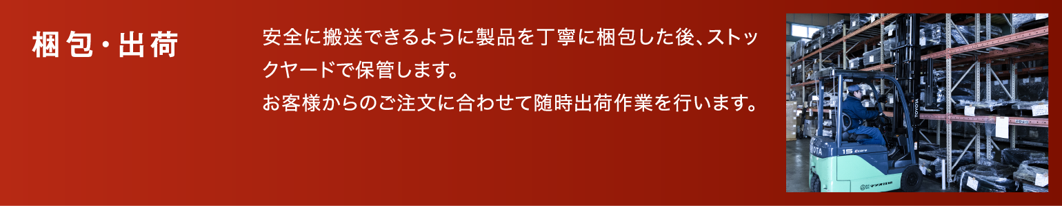 梱包・出荷|安全に搬送できるように製品を丁寧に梱包した後、ストックヤードで保管します。お客様からのご注文に合わせて随時出荷作業を行います。