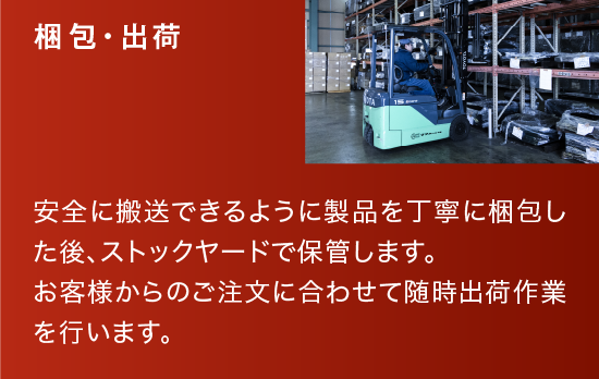 梱包・出荷|安全に搬送できるように製品を丁寧に梱包した後、ストックヤードで保管します。お客様からのご注文に合わせて随時出荷作業を行います。